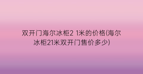 “双开门海尔冰柜2 1米的价格(海尔冰柜21米双开门售价多少)